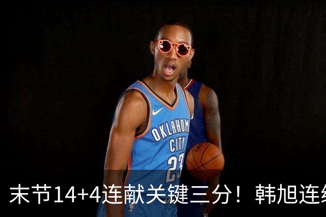 末节14+4连献关键三分！韩旭连续四场两双无愧支柱 郑薇：完成蜕变