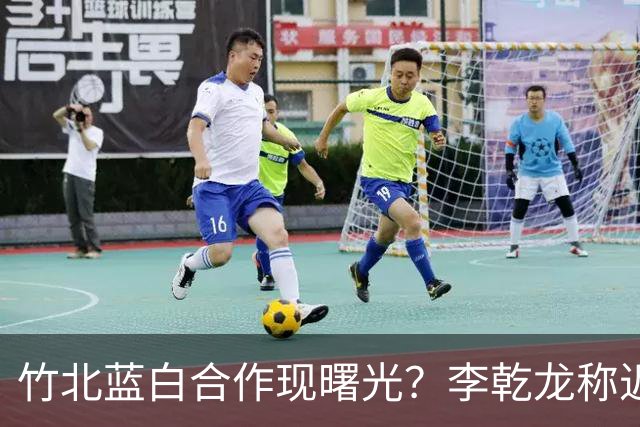 竹北蓝白合作现曙光？李乾龙称近日有好消息，徐欣莹、邱臣远回应