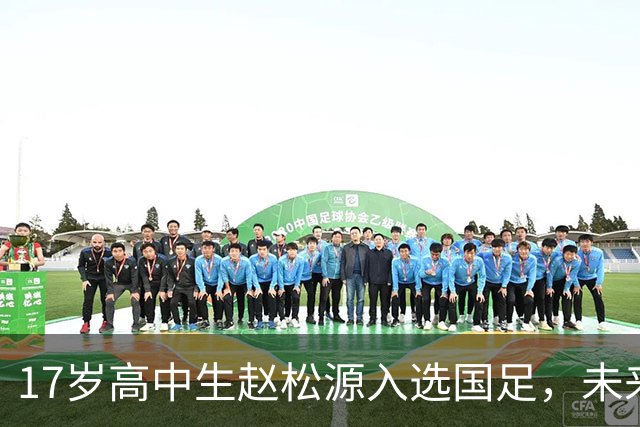 17岁高中生赵松源入选国足，未来的足球明星来啦！